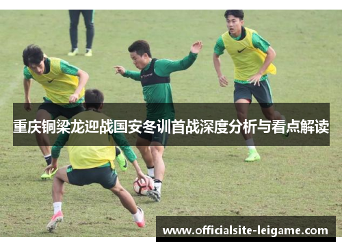 重庆铜梁龙迎战国安冬训首战深度分析与看点解读