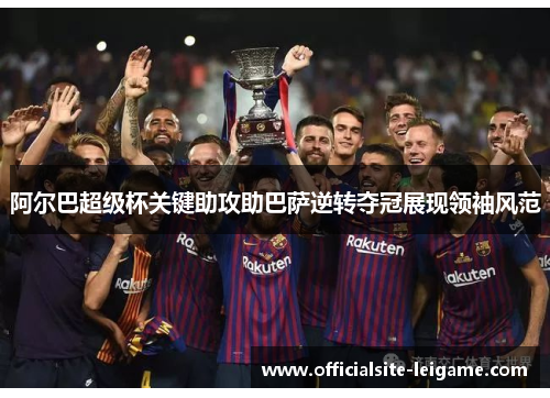 阿尔巴超级杯关键助攻助巴萨逆转夺冠展现领袖风范 阿尔巴超级杯关键助攻助巴萨逆转夺冠展现领袖风范