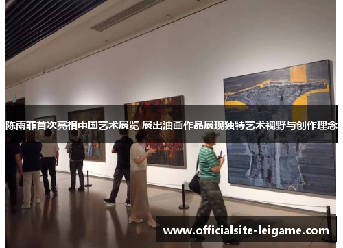 陈雨菲首次亮相中国艺术展览 展出油画作品展现独特艺术视野与创作理念