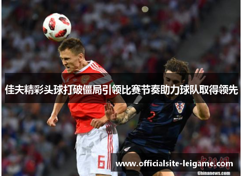 佳夫精彩头球打破僵局引领比赛节奏助力球队取得领先