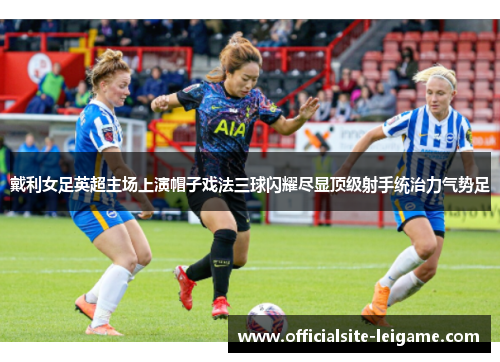 戴利女足英超主场上演帽子戏法三球闪耀尽显顶级射手统治力气势足