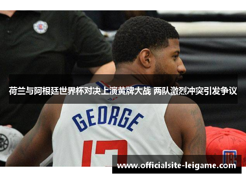 荷兰与阿根廷世界杯对决上演黄牌大战 两队激烈冲突引发争议