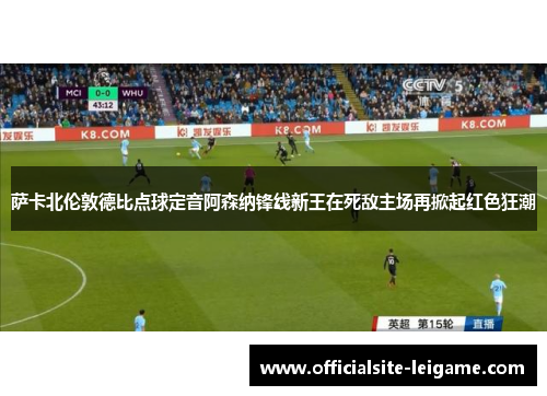 萨卡北伦敦德比点球定音阿森纳锋线新王在死敌主场再掀起红色狂潮