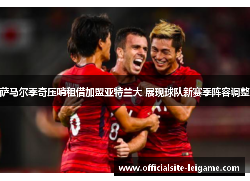 萨马尔季奇压哨租借加盟亚特兰大 展现球队新赛季阵容调整