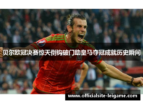 贝尔欧冠决赛惊天倒钩破门助皇马夺冠成就历史瞬间