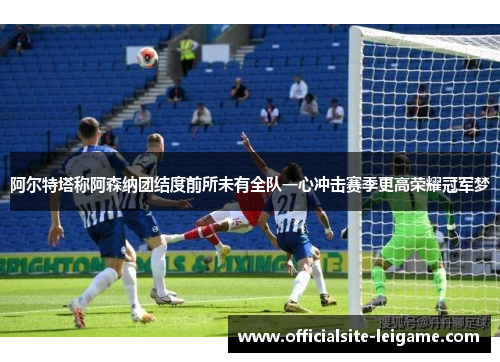 阿尔特塔称阿森纳团结度前所未有全队一心冲击赛季更高荣耀冠军梦