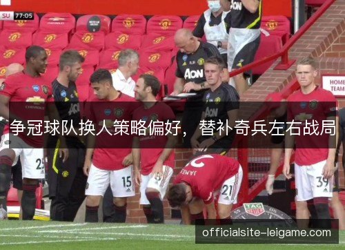 争冠球队换人策略偏好,替补奇兵左右战局 争冠球队换人策略偏好,替补奇兵左右战局
